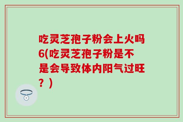 吃灵芝孢子粉会上火吗6(吃灵芝孢子粉是不是会导致体内阳气过旺？)
