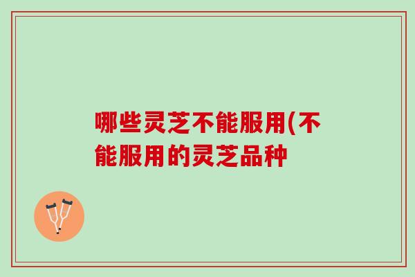 哪些灵芝不能服用(不能服用的灵芝品种