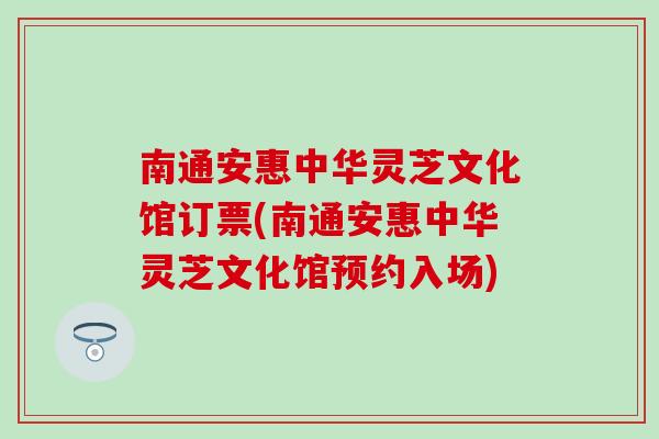 南通安惠中华灵芝文化馆订票(南通安惠中华灵芝文化馆预约入场)