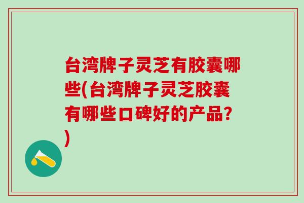 台湾牌子灵芝有胶囊哪些(台湾牌子灵芝胶囊有哪些口碑好的产品？)
