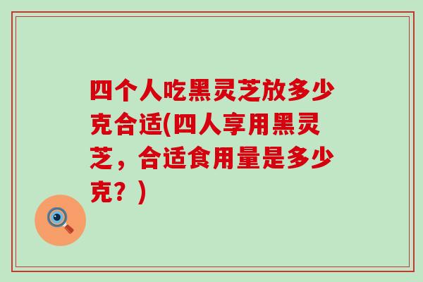 四个人吃黑灵芝放多少克合适(四人享用黑灵芝，合适食用量是多少克？)