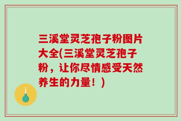 三溪堂灵芝孢子粉图片大全(三溪堂灵芝孢子粉，让你尽情感受天然养生的力量！)
