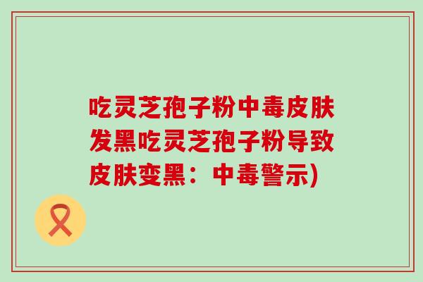吃灵芝孢子粉中毒皮肤发黑吃灵芝孢子粉导致皮肤变黑：中毒警示)