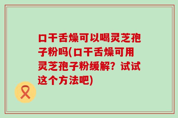 口干舌燥可以喝灵芝孢子粉吗(口干舌燥可用灵芝孢子粉缓解？试试这个方法吧)