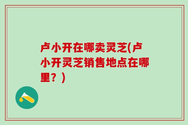 卢小开在哪卖灵芝(卢小开灵芝销售地点在哪里？)
