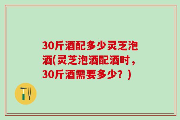 30斤酒配多少灵芝泡酒(灵芝泡酒配酒时，30斤酒需要多少？)