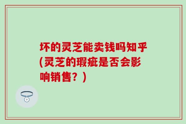 坏的灵芝能卖钱吗知乎(灵芝的瑕疵是否会影响销售？)