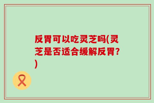 反胃可以吃灵芝吗(灵芝是否适合缓解反胃？)