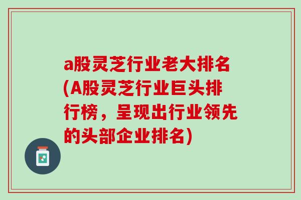 a股灵芝行业老大排名(A股灵芝行业巨头排行榜，呈现出行业领先的头部企业排名)