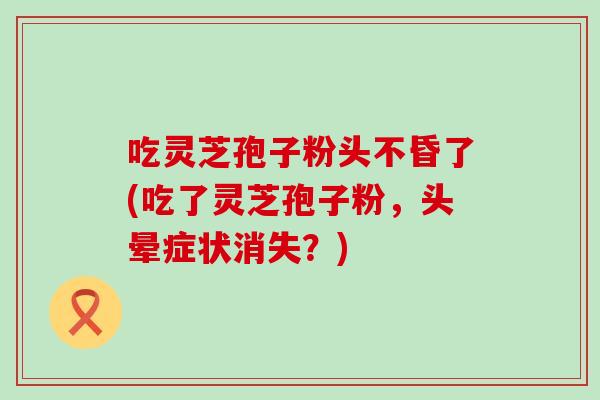 吃灵芝孢子粉头不昏了(吃了灵芝孢子粉，头晕症状消失？)