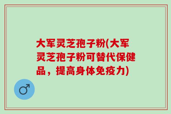 大军灵芝孢子粉(大军灵芝孢子粉可替代保健品，提高身体免疫力)