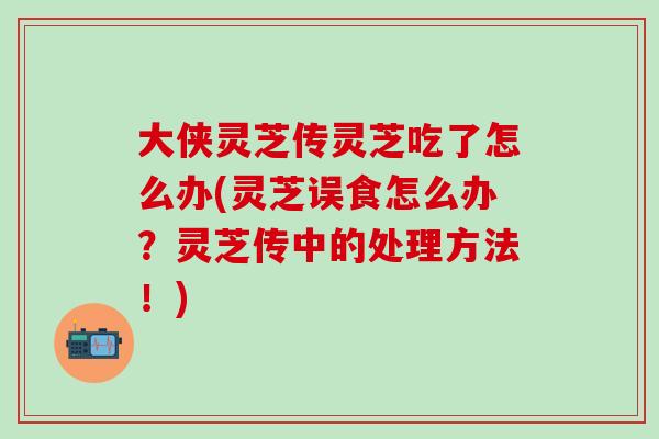 大侠灵芝传灵芝吃了怎么办(灵芝误食怎么办？灵芝传中的处理方法！)