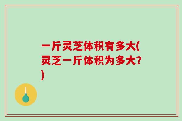 一斤灵芝体积有多大(灵芝一斤体积为多大？)