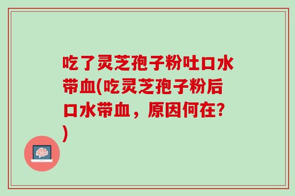 吃了灵芝孢子粉吐口水带血(吃灵芝孢子粉后口水带血，原因何在？)
