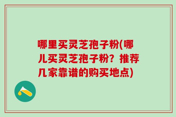 哪里买灵芝孢子粉(哪儿买灵芝孢子粉？推荐几家靠谱的购买地点)