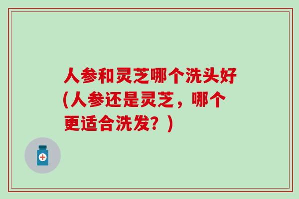 人参和灵芝哪个洗头好(人参还是灵芝，哪个更适合洗发？)