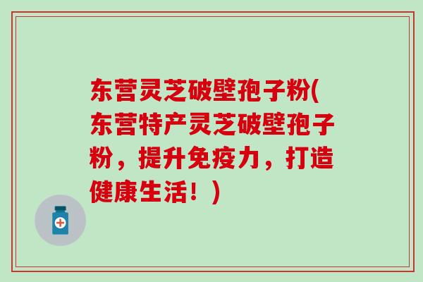 东营灵芝破壁孢子粉(东营特产灵芝破壁孢子粉，提升免疫力，打造健康生活！)