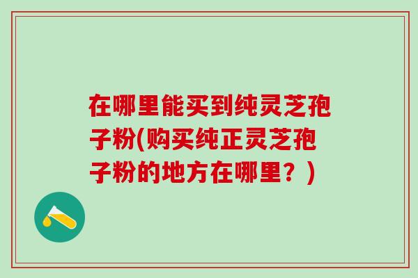 在哪里能买到纯灵芝孢子粉(购买纯正灵芝孢子粉的地方在哪里？)