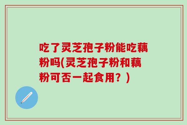 吃了灵芝孢子粉能吃藕粉吗(灵芝孢子粉和藕粉可否一起食用？)