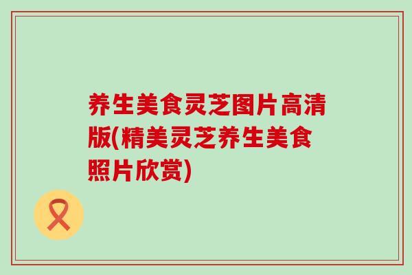 养生美食灵芝图片高清版(精美灵芝养生美食照片欣赏) 养生美食灵芝图片高清版(精美灵芝养生美食照片欣赏)