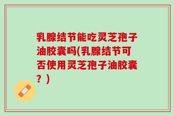 乳腺结节能吃灵芝孢子油胶囊吗(乳腺结节可否使用灵芝孢子油胶囊？)