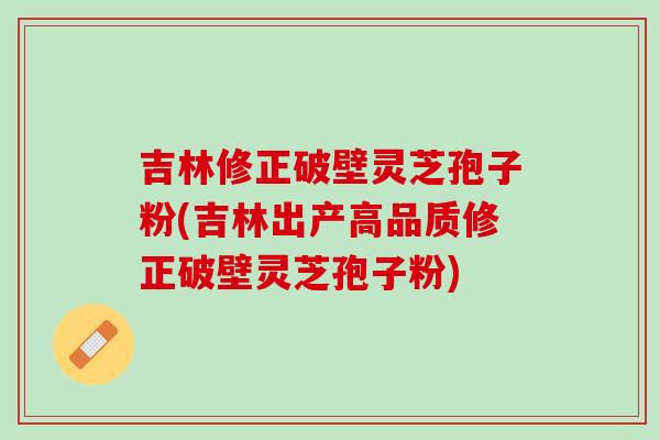 吉林修正破壁灵芝孢子粉(吉林出产高品质修正破壁灵芝孢子粉)