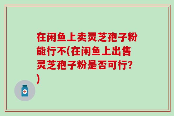在闲鱼上卖灵芝孢子粉能行不(在闲鱼上出售灵芝孢子粉是否可行？)