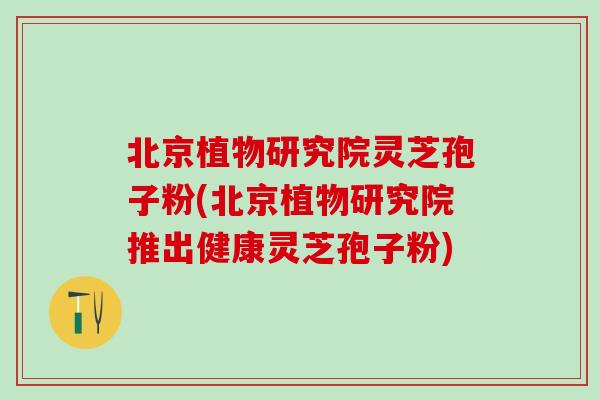 北京植物研究院灵芝孢子粉(北京植物研究院推出健康灵芝孢子粉)