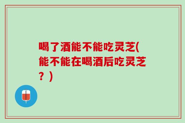 喝了酒能不能吃灵芝(能不能在喝酒后吃灵芝？)