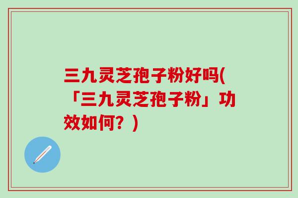 三九灵芝孢子粉好吗(「三九灵芝孢子粉」功效如何？)