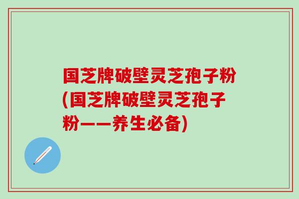 国芝牌破壁灵芝孢子粉(国芝牌破壁灵芝孢子粉——养生必备)