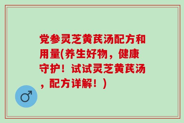 党参灵芝黄芪汤配方和用量(养生好物，健康守护！试试灵芝黄芪汤，配方详解！)