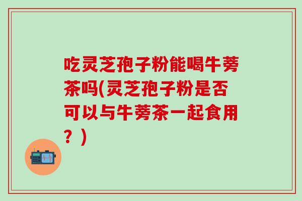 吃灵芝孢子粉能喝牛蒡茶吗(灵芝孢子粉是否可以与牛蒡茶一起食用？)