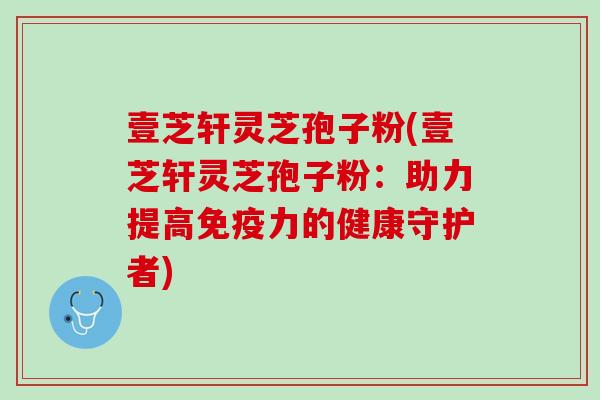 壹芝轩灵芝孢子粉(壹芝轩灵芝孢子粉：助力提高免疫力的健康守护者)