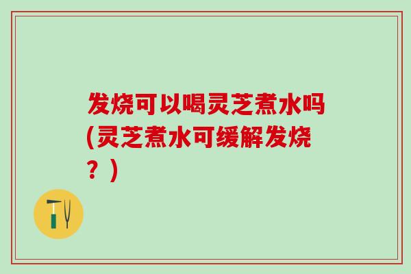 发烧可以喝灵芝煮水吗(灵芝煮水可缓解发烧？)