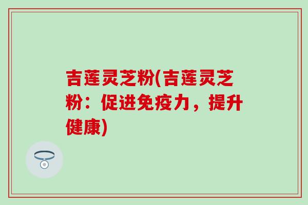 吉莲灵芝粉(吉莲灵芝粉：促进免疫力，提升健康)