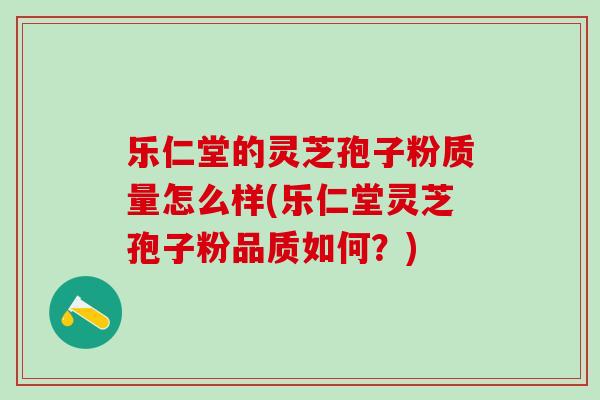 乐仁堂的灵芝孢子粉质量怎么样(乐仁堂灵芝孢子粉品质如何？)