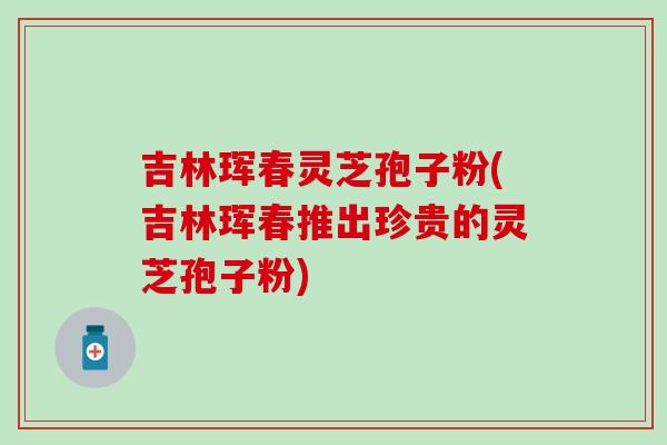 吉林珲春灵芝孢子粉(吉林珲春推出珍贵的灵芝孢子粉)