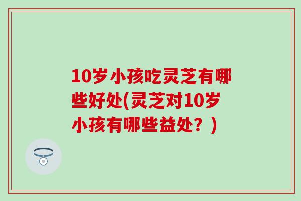 10岁小孩吃灵芝有哪些好处(灵芝对10岁小孩有哪些益处？)