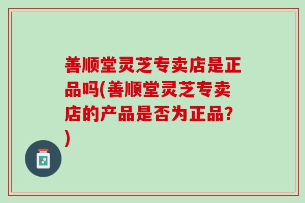 善顺堂灵芝专卖店是正品吗(善顺堂灵芝专卖店的产品是否为正品？)