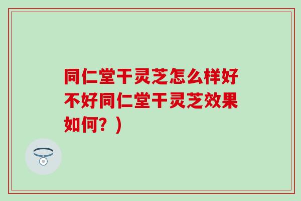 同仁堂干灵芝怎么样好不好同仁堂干灵芝效果如何？)