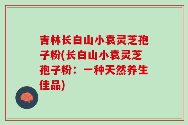 吉林长白山小袁灵芝孢子粉(长白山小袁灵芝孢子粉：一种天然养生佳品)