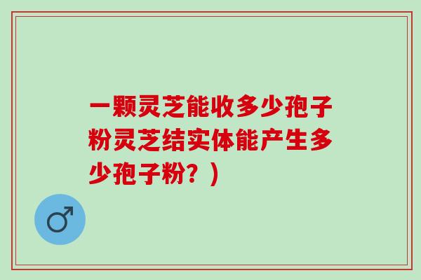 一颗灵芝能收多少孢子粉灵芝结实体能产生多少孢子粉？)