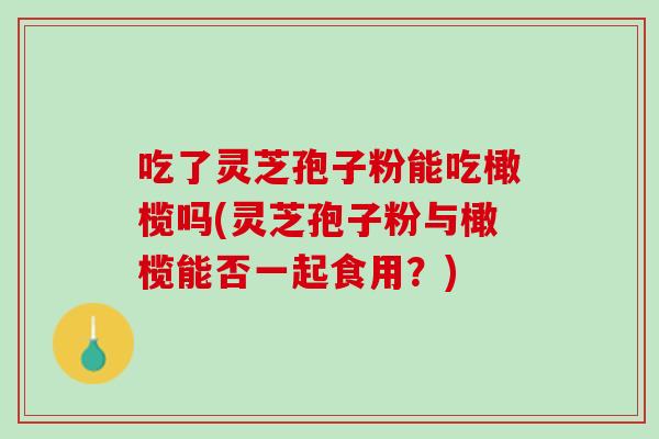 吃了灵芝孢子粉能吃橄榄吗(灵芝孢子粉与橄榄能否一起食用？)
