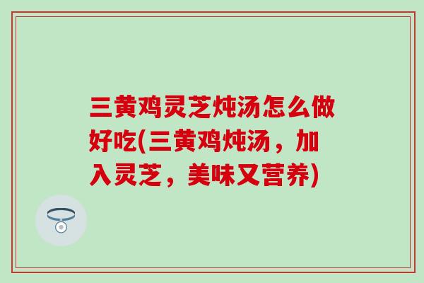 三黄鸡灵芝炖汤怎么做好吃(三黄鸡炖汤，加入灵芝，美味又营养)