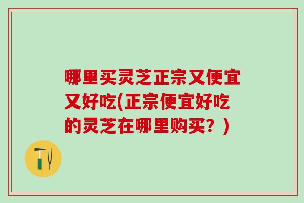 哪里买灵芝正宗又便宜又好吃(正宗便宜好吃的灵芝在哪里购买？)