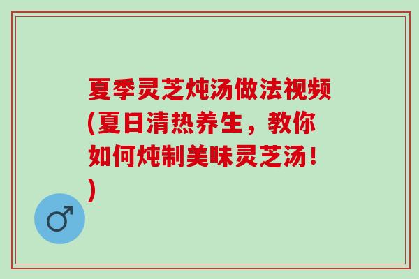 夏季灵芝炖汤做法视频(夏日清热养生，教你如何炖制美味灵芝汤！)