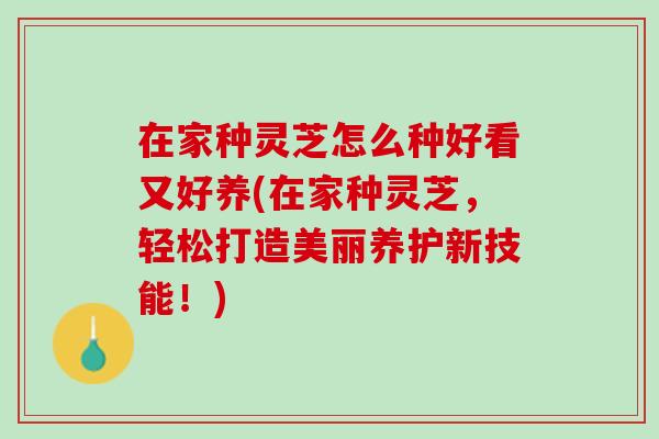 在家种灵芝怎么种好看又好养(在家种灵芝，轻松打造美丽养护新技能！)