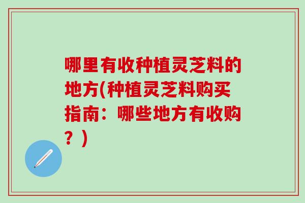 哪里有收种植灵芝料的地方(种植灵芝料购买指南：哪些地方有收购？)