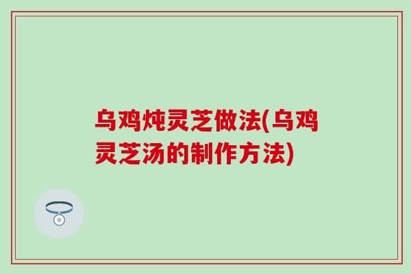 乌鸡炖灵芝做法(乌鸡灵芝汤的制作方法)